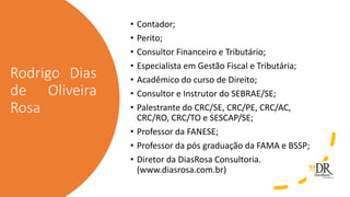 Rodrigo Dias
de Oliveira
Rosa
• Contador;
• Perito;
• Consultor Financeiro e Tributário;
• Especialista em Gestão Fiscal e Tributária;
• Acadêmico do curso de Direito;
• Consultor e Instrutor do SEBRAE/SE;
• Palestrante do CRC/SE, CRC/PE, CRC/AC,
CRC/RO, CRC/TO e SESCAP/SE;
• Professor da FANESE;
• Professor da pós graduação da FAMA e BSSP;
• Diretor da DiasRosa Consultoria.
(www.diasrosa.com.br)
 