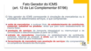 Fato Gerador do ICMS
(art. 12 da Lei Complementar 87/96)
O fato gerador do ICMS corresponde à circulação de mercadorias ou à
prestação de determinados serviços, o que compreende:
 saída de mercadorias, a qualquer título, de estabelecimento de contribuinte,
comercial, industrial ou produtor, ainda que para outro estabelecimento do
mesmo titular;
 prestação de serviços de transporte interestadual ou intermunicipal e de
comunicações e telecomunicações (a partir da CF/88);
 entrada de mercadorias importadas no estabelecimento de contribuinte,
comercial, industrial ou produtor, e ainda que se trate de mercadorias para
consumo ou bem do ativo imobilizado;
 fornecimento de mercadoria com prestação de serviços não compreendidos
na competência tributaria dos Municípios.
 