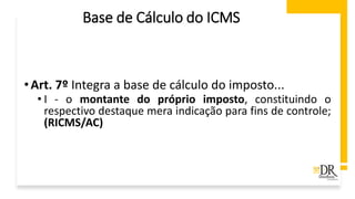 •Art. 7º Integra a base de cálculo do imposto...
• I - o montante do próprio imposto, constituindo o
respectivo destaque mera indicação para fins de controle;
(RICMS/AC)
Base de Cálculo do ICMS
 
