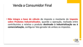 Venda a Consumidor Final
• Não integra a base de cálculo do imposto o montante do Imposto
sobre Produtos Industrializados, quando a operação, realizada entre
contribuintes e relativa a produto destinado à industrialização ou à
comercialização, configurar fato gerador de ambos os impostos.
 