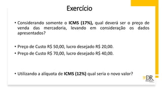 Exercício
• Considerando somente o ICMS (17%), qual deverá ser o preço de
venda das mercadoria, levando em consideração os dados
apresentados?
• Preço de Custo R$ 50,00, lucro desejado R$ 20,00.
• Preço de Custo R$ 70,00, lucro desejado R$ 40,00.
• Utilizando a alíquota de ICMS (12%) qual seria o novo valor?
 