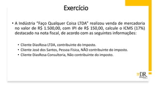 Exercício
• A Indústria “Faço Qualquer Coisa LTDA” realizou venda de mercadoria
no valor de R$ 1.500,00, com IPI de R$ 150,00, calcule o ICMS (17%)
destacado na nota fiscal, de acordo com as seguintes informações:
• Cliente DiasRosa LTDA, contribuinte do Imposto.
• Cliente José dos Santos, Pessoa Física, NÃO contribuinte do imposto.
• Cliente DiasRosa Consultoria, Não contribuinte do imposto.
 
