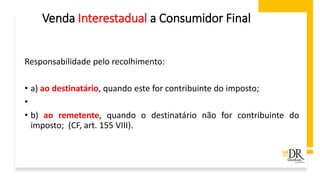 Venda Interestadual a Consumidor Final
Responsabilidade pelo recolhimento:
• a) ao destinatário, quando este for contribuinte do imposto;
•
• b) ao remetente, quando o destinatário não for contribuinte do
imposto; (CF, art. 155 VIII).
 