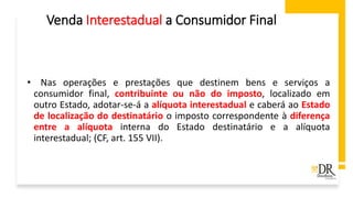 Venda Interestadual a Consumidor Final
• Nas operações e prestações que destinem bens e serviços a
consumidor final, contribuinte ou não do imposto, localizado em
outro Estado, adotar-se-á a alíquota interestadual e caberá ao Estado
de localização do destinatário o imposto correspondente à diferença
entre a alíquota interna do Estado destinatário e a alíquota
interestadual; (CF, art. 155 VII).
 