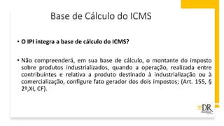Base de Cálculo do ICMS
• O IPI integra a base de cálculo do ICMS?
• Não compreenderá, em sua base de cálculo, o montante do imposto
sobre produtos industrializados, quando a operação, realizada entre
contribuintes e relativa a produto destinado à industrialização ou à
comercialização, configure fato gerador dos dois impostos; (Art. 155, §
2º,XI, CF).
 