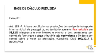 • Exemplo:
• Art. 163 -A. A base de cálculo nas prestações de serviço de transporte
intermunicipal de passageiros, no território acreano, fica reduzida em
58,82% (cinquenta e oito inteiros e oitenta e dois centésimos por
cento), de forma que a carga tributária seja equivalente a 7% (sete por
cento) sobre o valor da prestação. (Convênio ICMS 100/2017 ).
(RICMS/AC)
BASE DE CÁLCULO REDUZIDA
 