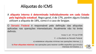 Alíquotas do ICMS
A alíquota interna é determinada individualmente em cada Estado
pela legislação estadual. Regra geral, é de 17%, porém alguns Estados
utilizam a alíquota de 18%, como é o caso de Sergipe.
O Senado Federal é responsável pela definição das alíquotas
aplicadas nas operações interestaduais. Atualmente não há limite
definido.
Inciso V, art. 115 da CF/88
V – é facultado ao Senado Federal:
a) estabelecer alíquotas mínimas nas operações internas, [...]
b) fixar alíquotas máximas nas operações para resolver conflito especifico que envolva
interesse de Estados, [...]
 