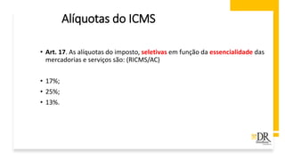 Alíquotas do ICMS
• Art. 17. As alíquotas do imposto, seletivas em função da essencialidade das
mercadorias e serviços são: (RICMS/AC)
• 17%;
• 25%;
• 13%.
 