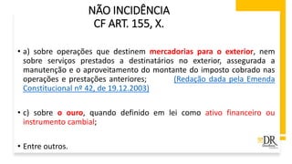 NÃO INCIDÊNCIA
CF ART. 155, X.
• a) sobre operações que destinem mercadorias para o exterior, nem
sobre serviços prestados a destinatários no exterior, assegurada a
manutenção e o aproveitamento do montante do imposto cobrado nas
operações e prestações anteriores; (Redação dada pela Emenda
Constitucional nº 42, de 19.12.2003)
• c) sobre o ouro, quando definido em lei como ativo financeiro ou
instrumento cambial;
• Entre outros.
 