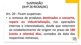 SUSPENSÃO
(Artº 26 RICMS/AC)
Art. 26 - Ficam suspensas:
• a remessa de produtos destinados a conserto,
reparo ou industrialização, nas operações
internas e interestaduais, desde que retornem
ao estabelecimento de origem no prazo de 180
(cento e oitenta) dias, contados da data das
respectivas remessas;
 