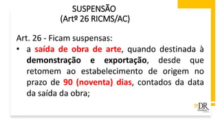 SUSPENSÃO
(Artº 26 RICMS/AC)
Art. 26 - Ficam suspensas:
• a saída de obra de arte, quando destinada à
demonstração e exportação, desde que
retomem ao estabelecimento de origem no
prazo de 90 (noventa) dias, contados da data
da saída da obra;
 