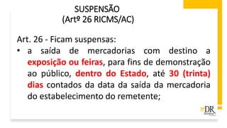 SUSPENSÃO
(Artº 26 RICMS/AC)
Art. 26 - Ficam suspensas:
• a saída de mercadorias com destino a
exposição ou feiras, para fins de demonstração
ao público, dentro do Estado, até 30 (trinta)
dias contados da data da saída da mercadoria
do estabelecimento do remetente;
 