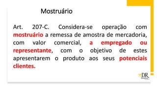 Art. 207-C. Considera-se operação com
mostruário a remessa de amostra de mercadoria,
com valor comercial, a empregado ou
representante, com o objetivo de estes
apresentarem o produto aos seus potenciais
clientes.
Mostruário
 