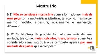 § 1º Não se considera mostruário aquele formado por mais de
uma peça com características idênticas, tais como: mesma cor,
mesmo modelo, espessura, acabamento e numeração
diferente.
§ 2º Na hipótese de produto formado por mais de uma
unidade, tais como: meias, calçados, luvas, brincos, somente é
considerado como mostruário se composto apenas por uma
unidade das partes que o compõem.
Mostruário
 