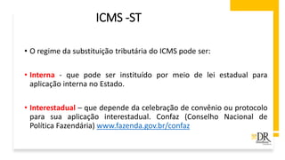 ICMS -ST
• O regime da substituição tributária do ICMS pode ser:
• Interna - que pode ser instituído por meio de lei estadual para
aplicação interna no Estado.
• Interestadual – que depende da celebração de convênio ou protocolo
para sua aplicação interestadual. Confaz (Conselho Nacional de
Política Fazendária) www.fazenda.gov.br/confaz
 