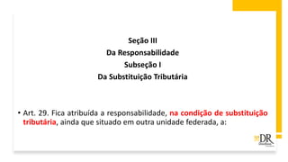 Seção III
Da Responsabilidade
Subseção I
Da Substituição Tributária
• Art. 29. Fica atribuída a responsabilidade, na condição de substituição
tributária, ainda que situado em outra unidade federada, a:
 