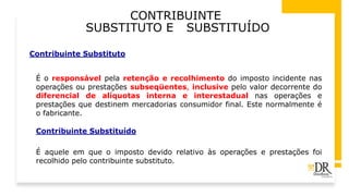 CONTRIBUINTE
SUBSTITUTO E SUBSTITUÍDO
Contribuinte Substituto
É o responsável pela retenção e recolhimento do imposto incidente nas
operações ou prestações subseqüentes, inclusive pelo valor decorrente do
diferencial de alíquotas interna e interestadual nas operações e
prestações que destinem mercadorias consumidor final. Este normalmente é
o fabricante.
Contribuinte Substituído
É aquele em que o imposto devido relativo às operações e prestações foi
recolhido pelo contribuinte substituto.
 