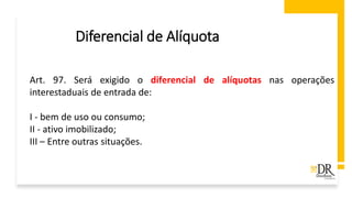 Diferencial de Alíquota
Art. 97. Será exigido o diferencial de alíquotas nas operações
interestaduais de entrada de:
I - bem de uso ou consumo;
II - ativo imobilizado;
III – Entre outras situações.
 