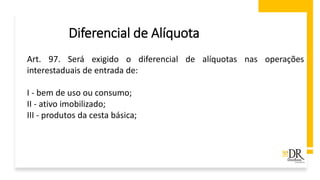 Diferencial de Alíquota
Art. 97. Será exigido o diferencial de alíquotas nas operações
interestaduais de entrada de:
I - bem de uso ou consumo;
II - ativo imobilizado;
III - produtos da cesta básica;
 