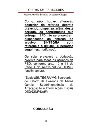 O ICMS EM PARECERES
Marco Aurélio Bicalho de Abreu Chagas
11
Como não houve alteração
posterior do referido decreto
prevendo dispensa além deste
período, os contribuintes que
entregam EFD não se encontram
dispensados da entrega do
arquivo SINTEGRA com
referência a 09/2009 e períodos
seguintes. (grifamos).
Ou seja, prevalece a obrigação
prevista para todos os usuários de
PED, conforme arts. 10 e 11 da
Parte 1 do Anexo VII do RICMS.
(sublinhamos).
(EquipeSINTEGRA/MG,Secretaria
de Estado de Fazenda de Minas
Gerais Superintendência de
Arrecadação e Informações Fiscais
DED/DINF/SAIF).
CONCLUSÃO
 