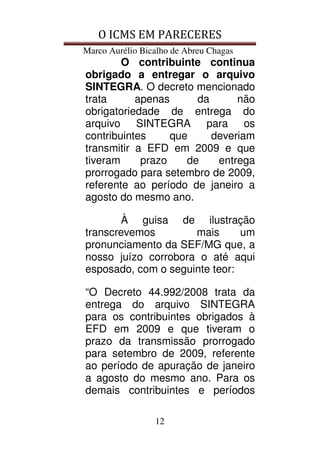 O ICMS EM PARECERES
Marco Aurélio Bicalho de Abreu Chagas
12
O contribuinte continua
obrigado a entregar o arquivo
SINTEGRA. O decreto mencionado
trata apenas da não
obrigatoriedade de entrega do
arquivo SINTEGRA para os
contribuintes que deveriam
transmitir a EFD em 2009 e que
tiveram prazo de entrega
prorrogado para setembro de 2009,
referente ao período de janeiro a
agosto do mesmo ano.
À guisa de ilustração
transcrevemos mais um
pronunciamento da SEF/MG que, a
nosso juízo corrobora o até aqui
esposado, com o seguinte teor:
“O Decreto 44.992/2008 trata da
entrega do arquivo SINTEGRA
para os contribuintes obrigados à
EFD em 2009 e que tiveram o
prazo da transmissão prorrogado
para setembro de 2009, referente
ao período de apuração de janeiro
a agosto do mesmo ano. Para os
demais contribuintes e períodos
 