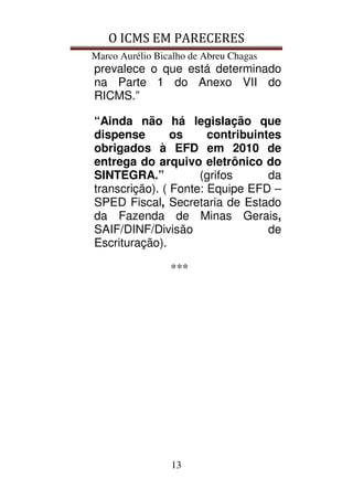 O ICMS EM PARECERES
Marco Aurélio Bicalho de Abreu Chagas
13
prevalece o que está determinado
na Parte 1 do Anexo VII do
RICMS.”
“Ainda não há legislação que
dispense os contribuintes
obrigados à EFD em 2010 de
entrega do arquivo eletrônico do
SINTEGRA.” (grifos da
transcrição). ( Fonte: Equipe EFD –
SPED Fiscal, Secretaria de Estado
da Fazenda de Minas Gerais,
SAIF/DINF/Divisão de
Escrituração).
***
 