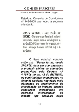 O ICMS EM PARECERES
Marco Aurélio Bicalho de Abreu Chagas
15
Estadual, Consulta de Contribuinte
nº 149/2008 que teceu a seguinte
orientação:
O fisco estadual concluiu
então que: “Dessa forma, desde
27/03/08, data em que passaram
a produzir efeitos as alterações
promovidas pelo Decreto n.º
4.754/08 no art. 42 do RICMS/02,
os contribuintes enquadrados no
Simples Nacional não estão mais
obrigados ao recolhimento da
antecipação do imposto quando
adquirirem mercadorias em
operação interestadual do
mesmo tipo daquelas cujas
 