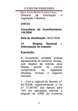 O ICMS EM PARECERES
Marco Aurélio Bicalho de Abreu Chagas
17
Diretoria de Orientação e
Legislação Tributária.
ANEXO
Consulta(s) de Contribuinte(s):
149/2008
Data de Atualização: 08/07/2008
13 Simples Nacional –
Antecipação do Imposto
Exposição:
A Consulente, entidade sindical
representante do comércio mineiro,
com objetivo de orientar seus
filiados quanto ao correto
cumprimento da legislação
tributária, formula a seguinte
consulta:
1 – Com a vigência do Decreto n.º
44.754/08, regulamentando a Lei
n.º 17.247/07, que reduziu para
12% em operações internas a
alíquota de ICMS de inúmeros
 