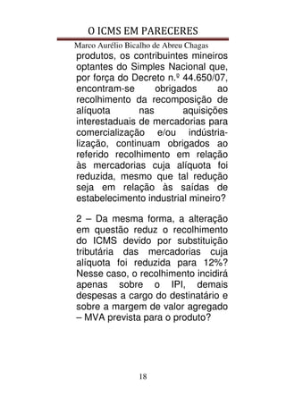 O ICMS EM PARECERES
Marco Aurélio Bicalho de Abreu Chagas
18
produtos, os contribuintes mineiros
optantes do Simples Nacional que,
por força do Decreto n.º 44.650/07,
encontram-se obrigados ao
recolhimento da recomposição de
alíquota nas aquisições
interestaduais de mercadorias para
comercialização e/ou indústria-
lização, continuam obrigados ao
referido recolhimento em relação
às mercadorias cuja alíquota foi
reduzida, mesmo que tal redução
seja em relação às saídas de
estabelecimento industrial mineiro?
2 – Da mesma forma, a alteração
em questão reduz o recolhimento
do ICMS devido por substituição
tributária das mercadorias cuja
alíquota foi reduzida para 12%?
Nesse caso, o recolhimento incidirá
apenas sobre o IPI, demais
despesas a cargo do destinatário e
sobre a margem de valor agregado
– MVA prevista para o produto?
 