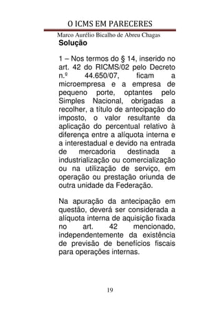 O ICMS EM PARECERES
Marco Aurélio Bicalho de Abreu Chagas
19
Solução
1 – Nos termos do § 14, inserido no
art. 42 do RICMS/02 pelo Decreto
n.º 44.650/07, ficam a
microempresa e a empresa de
pequeno porte, optantes pelo
Simples Nacional, obrigadas a
recolher, a título de antecipação do
imposto, o valor resultante da
aplicação do percentual relativo à
diferença entre a alíquota interna e
a interestadual e devido na entrada
de mercadoria destinada a
industrialização ou comercialização
ou na utilização de serviço, em
operação ou prestação oriunda de
outra unidade da Federação.
Na apuração da antecipação em
questão, deverá ser considerada a
alíquota interna de aquisição fixada
no art. 42 mencionado,
independentemente da existência
de previsão de benefícios fiscais
para operações internas.
 