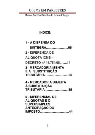 O ICMS EM PARECERES
Marco Aurélio Bicalho de Abreu Chagas
2
ÍNDICE:
1 - A DISPENSA DO
SINTEGRA.........................06
2 - DIFERENÇA DE
ALÍQUOTA ICMS –
DECRETO nº 44.754/08........14
3 - MERCADORIA ISENTA
E A SUBSTITUIÇÃO
TRIBUTÁRIA...........................25
4 - MERCADORIA SUJEITA
À SUBSTITUIÇÃO
TRIBUTÁRIA...........................35
5 - DIFERENCIAL DE
ALÍQUOTAS E O
SUPERSIMPLES
ANTECIPAÇÃO DO
IMPOSTO.................................44
 