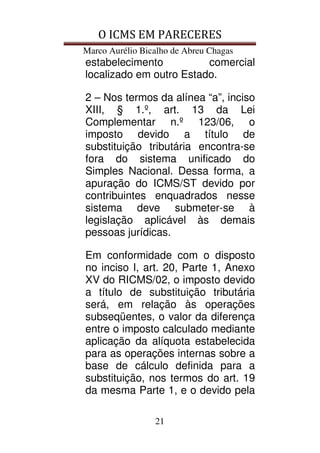 O ICMS EM PARECERES
Marco Aurélio Bicalho de Abreu Chagas
21
estabelecimento comercial
localizado em outro Estado.
2 – Nos termos da alínea “a”, inciso
XIII, § 1.º, art. 13 da Lei
Complementar n.º 123/06, o
imposto devido a título de
substituição tributária encontra-se
fora do sistema unificado do
Simples Nacional. Dessa forma, a
apuração do ICMS/ST devido por
contribuintes enquadrados nesse
sistema deve submeter-se à
legislação aplicável às demais
pessoas jurídicas.
Em conformidade com o disposto
no inciso I, art. 20, Parte 1, Anexo
XV do RICMS/02, o imposto devido
a título de substituição tributária
será, em relação às operações
subseqüentes, o valor da diferença
entre o imposto calculado mediante
aplicação da alíquota estabelecida
para as operações internas sobre a
base de cálculo definida para a
substituição, nos termos do art. 19
da mesma Parte 1, e o devido pela
 