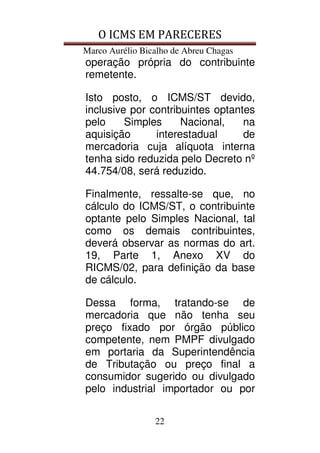 O ICMS EM PARECERES
Marco Aurélio Bicalho de Abreu Chagas
22
operação própria do contribuinte
remetente.
Isto posto, o ICMS/ST devido,
inclusive por contribuintes optantes
pelo Simples Nacional, na
aquisição interestadual de
mercadoria cuja alíquota interna
tenha sido reduzida pelo Decreto nº
44.754/08, será reduzido.
Finalmente, ressalte-se que, no
cálculo do ICMS/ST, o contribuinte
optante pelo Simples Nacional, tal
como os demais contribuintes,
deverá observar as normas do art.
19, Parte 1, Anexo XV do
RICMS/02, para definição da base
de cálculo.
Dessa forma, tratando-se de
mercadoria que não tenha seu
preço fixado por órgão público
competente, nem PMPF divulgado
em portaria da Superintendência
de Tributação ou preço final a
consumidor sugerido ou divulgado
pelo industrial importador ou por
 
