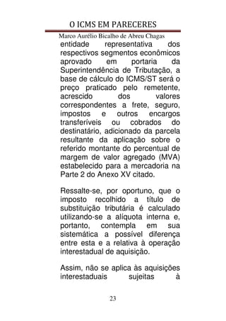 O ICMS EM PARECERES
Marco Aurélio Bicalho de Abreu Chagas
23
entidade representativa dos
respectivos segmentos econômicos
aprovado em portaria da
Superintendência de Tributação, a
base de cálculo do ICMS/ST será o
preço praticado pelo remetente,
acrescido dos valores
correspondentes a frete, seguro,
impostos e outros encargos
transferíveis ou cobrados do
destinatário, adicionado da parcela
resultante da aplicação sobre o
referido montante do percentual de
margem de valor agregado (MVA)
estabelecido para a mercadoria na
Parte 2 do Anexo XV citado.
Ressalte-se, por oportuno, que o
imposto recolhido a título de
substituição tributária é calculado
utilizando-se a alíquota interna e,
portanto, contempla em sua
sistemática a possível diferença
entre esta e a relativa à operação
interestadual de aquisição.
Assim, não se aplica às aquisições
interestaduais sujeitas à
 