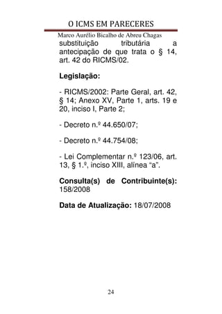 O ICMS EM PARECERES
Marco Aurélio Bicalho de Abreu Chagas
24
substituição tributária a
antecipação de que trata o § 14,
art. 42 do RICMS/02.
Legislação:
- RICMS/2002: Parte Geral, art. 42,
§ 14; Anexo XV, Parte 1, arts. 19 e
20, inciso I, Parte 2;
- Decreto n.º 44.650/07;
- Decreto n.º 44.754/08;
- Lei Complementar n.º 123/06, art.
13, § 1.º, inciso XIII, alínea “a”.
Consulta(s) de Contribuinte(s):
158/2008
Data de Atualização: 18/07/2008
 