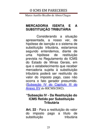 O ICMS EM PARECERES
Marco Aurélio Bicalho de Abreu Chagas
25
MERCADORIA ISENTA E A
SUBSTITUIÇÃO TRIBUTÁRIA
Considerando a situação
apresentada, a nosso ver, de
hipótese de isenção e o sistema de
substituição tributária, estaríamos
segundo entendemos, diante de
uma hipótese de restituição
prevista no Regulamento do ICMS
do Estado de Minas Gerais, em
que o estabelecimento que receber
mercadoria sujeita à substituição
tributária poderá ser restituído do
valor do imposto pago, caso não
ocorra o fato gerador presumido.
(Subseção IV do Capítulo III do
Anexo XV do RICMS/2002).
“Subseção IV - Da Restituição do
ICMS Retido por Substituição
Tributária
Art. 22 - Para a restituição do valor
do imposto pago a título de
substituição tributária
 