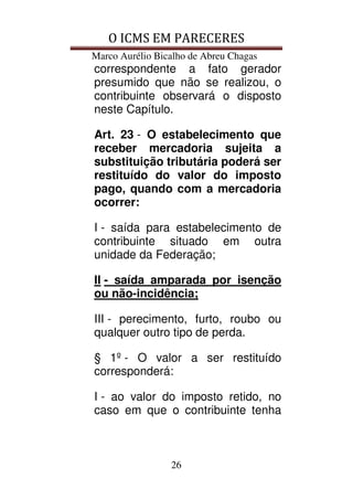 O ICMS EM PARECERES
Marco Aurélio Bicalho de Abreu Chagas
26
correspondente a fato gerador
presumido que não se realizou, o
contribuinte observará o disposto
neste Capítulo.
Art. 23 - O estabelecimento que
receber mercadoria sujeita a
substituição tributária poderá ser
restituído do valor do imposto
pago, quando com a mercadoria
ocorrer:
I - saída para estabelecimento de
contribuinte situado em outra
unidade da Federação;
II - saída amparada por isenção
ou não-incidência;
III - perecimento, furto, roubo ou
qualquer outro tipo de perda.
§ 1º - O valor a ser restituído
corresponderá:
I - ao valor do imposto retido, no
caso em que o contribuinte tenha
 