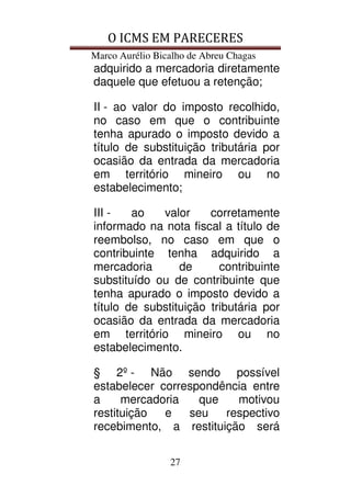 O ICMS EM PARECERES
Marco Aurélio Bicalho de Abreu Chagas
27
adquirido a mercadoria diretamente
daquele que efetuou a retenção;
II - ao valor do imposto recolhido,
no caso em que o contribuinte
tenha apurado o imposto devido a
título de substituição tributária por
ocasião da entrada da mercadoria
em território mineiro ou no
estabelecimento;
III - ao valor corretamente
informado na nota fiscal a título de
reembolso, no caso em que o
contribuinte tenha adquirido a
mercadoria de contribuinte
substituído ou de contribuinte que
tenha apurado o imposto devido a
título de substituição tributária por
ocasião da entrada da mercadoria
em território mineiro ou no
estabelecimento.
§ 2º - Não sendo possível
estabelecer correspondência entre
a mercadoria que motivou
restituição e seu respectivo
recebimento, a restituição será
 