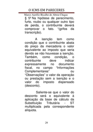 O ICMS EM PARECERES
Marco Aurélio Bicalho de Abreu Chagas
29
§ 5º Na hipótese de perecimento,
furto, roubo ou qualquer outro tipo
de perda, o contribuinte deverá
comprovar o fato. “(grifos da
transcrição).
A isenção tem como
condição que o contribuinte abata
do preço da mercadoria o valor
equivalente ao imposto que seria
devido se não houvesse a isenção.
Também, como condição, o
contribuinte deve indicar
expressamente no documento
fiscal, no campo “Informações
Complementares” ou
“Observações” o valor da operação
ou prestação sem a isenção e o
valor do imposto dispensado
(desconto).
Saliente-se que o valor do
desconto será o equivalente à
aplicação da base de cálculo da
Substituição Tributária - ST
multiplicada pela correspondente
alíquota.
 