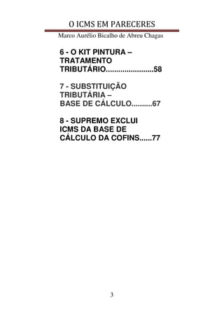 O ICMS EM PARECERES
Marco Aurélio Bicalho de Abreu Chagas
3
6 - O KIT PINTURA –
TRATAMENTO
TRIBUTÁRIO.......................58
7 - SUBSTITUIÇÃO
TRIBUTÁRIA –
BASE DE CÁLCULO..........67
8 - SUPREMO EXCLUI
ICMS DA BASE DE
CÁLCULO DA COFINS......77
 