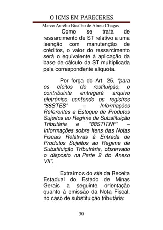 O ICMS EM PARECERES
Marco Aurélio Bicalho de Abreu Chagas
30
Como se trata de
ressarcimento de ST relativo a uma
isenção com manutenção de
créditos, o valor do ressarcimento
será o equivalente à aplicação da
base de cálculo da ST multiplicada
pela correspondente alíquota.
Por força do Art. 25, “para
os efeitos de restituição, o
contribuinte entregará arquivo
eletrônico contendo os registros
“88STES” – Informações
Referentes a Estoque de Produtos
Sujeitos ao Regime de Substituição
Tributária e "88STITNF” –
Informações sobre Itens das Notas
Fiscais Relativas à Entrada de
Produtos Sujeitos ao Regime de
Substituição Tributrária, observado
o disposto na Parte 2 do Anexo
VII”.
Extraímos do site da Receita
Estadual do Estado de Minas
Gerais a seguinte orientação
quanto à emissão da Nota Fiscal,
no caso de substituição tributária:
 
