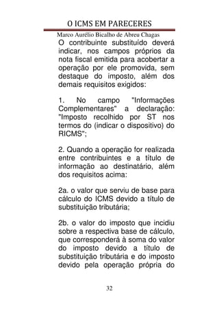 O ICMS EM PARECERES
Marco Aurélio Bicalho de Abreu Chagas
32
O contribuinte substituído deverá
indicar, nos campos próprios da
nota fiscal emitida para acobertar a
operação por ele promovida, sem
destaque do imposto, além dos
demais requisitos exigidos:
1. No campo "Informações
Complementares" a declaração:
"Imposto recolhido por ST nos
termos do (indicar o dispositivo) do
RICMS";
2. Quando a operação for realizada
entre contribuintes e a título de
informação ao destinatário, além
dos requisitos acima:
2a. o valor que serviu de base para
cálculo do ICMS devido a título de
substituição tributária;
2b. o valor do imposto que incidiu
sobre a respectiva base de cálculo,
que corresponderá à soma do valor
do imposto devido a título de
substituição tributária e do imposto
devido pela operação própria do
 
