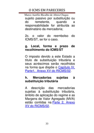 O ICMS EM PARECERES
Marco Aurélio Bicalho de Abreu Chagas
33
sujeito passivo por substituição ou
do remetente, quando a
responsabilidade for atribuída ao
destinatário da mercadoria;
2c. o valor do reembolso do
ICMS/ST, se for o caso.
g. Local, forma e prazo de
recolhimento do ICMS/ST
O imposto devido a este Estado a
título de substituição tributária e
seus acréscimos serão recolhidos
na forma que dispõe o Capítulo IV,
Parte1, Anexo XV do RICMS/02.
h. Mercadorias sujeitas à
substituição tributária
A descrição das mercadorias
sujeitas à substituição tributária,
âmbito de aplicação do regime e as
Margens de Valor Agregado (MVA)
estão contidas na Parte 2, Anexo
XV do RICMS/02.
 