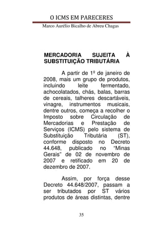 O ICMS EM PARECERES
Marco Aurélio Bicalho de Abreu Chagas
35
MERCADORIA SUJEITA À
SUBSTITUIÇÃO TRIBUTÁRIA
A partir de 1º de janeiro de
2008, mais um grupo de produtos,
incluindo leite fermentado,
achocolatados, chás, balas, barras
de cereais, talheres descartáveis,
vinagre, instrumentos musicais,
dentre outros, começa a recolher o
Imposto sobre Circulação de
Mercadorias e Prestação de
Serviços (ICMS) pelo sistema de
Substituição Tributária (ST),
conforme disposto no Decreto
44.648, publicado no “Minas
Gerais” de 02 de novembro de
2007 e retificado em 20 de
dezembro de 2007.
Assim, por força desse
Decreto 44.648/2007, passam a
ser tributados por ST vários
produtos de áreas distintas, dentre
 
