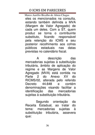 O ICMS EM PARECERES
Marco Aurélio Bicalho de Abreu Chagas
36
eles os mencionados na consulta,
estando também definida a MVA
(Margem de Valor Agregado) de
cada um deles. Com a ST, quem
produz se torna o contribuinte
substituto, ficando responsável
pela retenção do ICMS e seu
posterior recolhimento aos cofres
públicos estaduais nas datas
previstas no calendário fiscal.
A descrição das
mercadorias sujeitas à substituição
tributária, âmbito de aplicação do
regime e as Margens de Valor
Agregado (MVA) está contida na
Parte 2 do Anexo XV do
RICMS/02, alterada pelo referido
Decreto 44.648 e contém
denominações visando facilitar a
identificação das mercadorias
sujeitas à substituição tributária.
Segundo orientação da
Receita Estadual, ao tratar do
tema: mercadorias sujeitas à
substituição tributária, assevera
que:
 