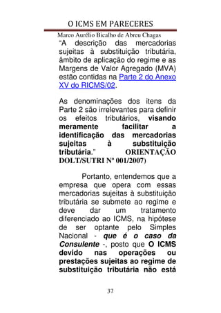 O ICMS EM PARECERES
Marco Aurélio Bicalho de Abreu Chagas
37
“A descrição das mercadorias
sujeitas à substituição tributária,
âmbito de aplicação do regime e as
Margens de Valor Agregado (MVA)
estão contidas na Parte 2 do Anexo
XV do RICMS/02.
As denominações dos itens da
Parte 2 são irrelevantes para definir
os efeitos tributários, visando
meramente facilitar a
identificação das mercadorias
sujeitas à substituição
tributária.” ORIENTAÇÃO
DOLT/SUTRI Nº 001/2007)
Portanto, entendemos que a
empresa que opera com essas
mercadorias sujeitas à substituição
tributária se submete ao regime e
deve dar um tratamento
diferenciado ao ICMS, na hipótese
de ser optante pelo Simples
Nacional - que é o caso da
Consulente -, posto que O ICMS
devido nas operações ou
prestações sujeitas ao regime de
substituição tributária não está
 
