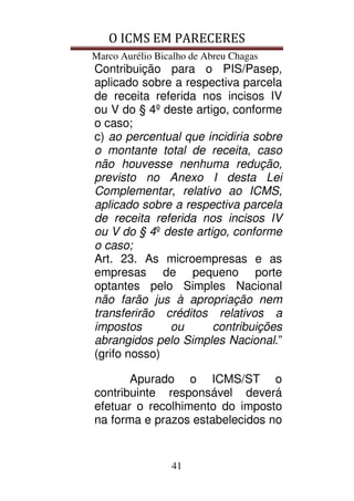 O ICMS EM PARECERES
Marco Aurélio Bicalho de Abreu Chagas
41
Contribuição para o PIS/Pasep,
aplicado sobre a respectiva parcela
de receita referida nos incisos IV
ou V do § 4º deste artigo, conforme
o caso;
c) ao percentual que incidiria sobre
o montante total de receita, caso
não houvesse nenhuma redução,
previsto no Anexo I desta Lei
Complementar, relativo ao ICMS,
aplicado sobre a respectiva parcela
de receita referida nos incisos IV
ou V do § 4º deste artigo, conforme
o caso;
Art. 23. As microempresas e as
empresas de pequeno porte
optantes pelo Simples Nacional
não farão jus à apropriação nem
transferirão créditos relativos a
impostos ou contribuições
abrangidos pelo Simples Nacional.”
(grifo nosso)
Apurado o ICMS/ST o
contribuinte responsável deverá
efetuar o recolhimento do imposto
na forma e prazos estabelecidos no
 