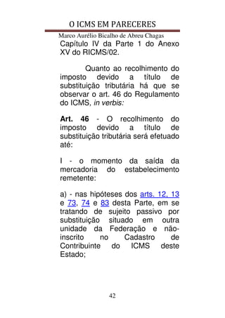 O ICMS EM PARECERES
Marco Aurélio Bicalho de Abreu Chagas
42
Capítulo IV da Parte 1 do Anexo
XV do RICMS/02.
Quanto ao recolhimento do
imposto devido a título de
substituição tributária há que se
observar o art. 46 do Regulamento
do ICMS, in verbis:
Art. 46 - O recolhimento do
imposto devido a título de
substituição tributária será efetuado
até:
I - o momento da saída da
mercadoria do estabelecimento
remetente:
a) - nas hipóteses dos arts. 12, 13
e 73, 74 e 83 desta Parte, em se
tratando de sujeito passivo por
substituição situado em outra
unidade da Federação e não-
inscrito no Cadastro de
Contribuinte do ICMS deste
Estado;
 