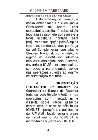 O ICMS EM PARECERES
Marco Aurélio Bicalho de Abreu Chagas
43
Pelo o até aqui explanado, o
nosso entendimento é o de que a
Consulente ao operar com
mercadorias sujeitas à substituição
tributária se submete ao regime e a
torna substituta tributária, sem
prejuízo de sua opção pelo Simples
Nacional, lembrando que, por força
da Lei Complementar que criou o
Simples Nacional, como visto, o
regime de substituição tributária
não está abrangido pelo Sistema,
devendo o ICMS, por conseguinte,
ser pago à parte quando devido
nas operações sujeitas ao regime
de substituição tributária.
A ORIENTAÇÃO
DOLT/SUTRI Nº 001/2007, da
Secretaria de Estado de Fazenda
trata da substituição tributária nas
operações com mercadorias e
disserta sobre vários assuntos
dentre eles, a base de cálculo do
ICMS/ST, apuração e recolhimento
do ICMS/ST, local, forma e prazo
de recolhimento do ICMS/ST e
mercadorias sujeitas ao ICMS/ST
 
