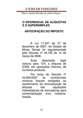 O ICMS EM PARECERES
Marco Aurélio Bicalho de Abreu Chagas
44
O DIFERENCIAL DE ALÍQUOTAS
E O SUPERSIMPLES
ANTECIPAÇÃO DO IMPOSTO
A Lei 17.247 de 27 de
dezembro de 2007, do Estado de
Minas Gerais foi regulamentada
pelo Decreto nº 44.745 de 14 de
março de 2008.
Essa disposição legal
reduziu para 12% a alíquota de
ICMS, em operações internas, de
inúmeros produtos.
Por força do Decreto nº
44.650/2007 os contribuintes
mineiros ficaram obrigados ao
recolhimento da recomposição de
alíquota nas aquisições
interestaduais de mercadorias para
comercialização e/ou indústria-
lização.
 